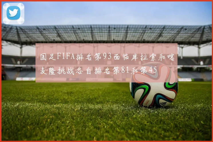 国足FIFA排名第93面临库拉索和喀麦隆挑战各自排名第81和第45