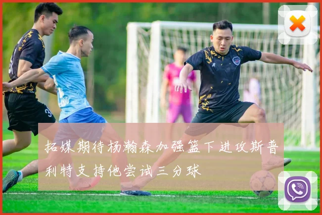 拓媒期待杨瀚森加强篮下进攻斯普利特支持他尝试三分球