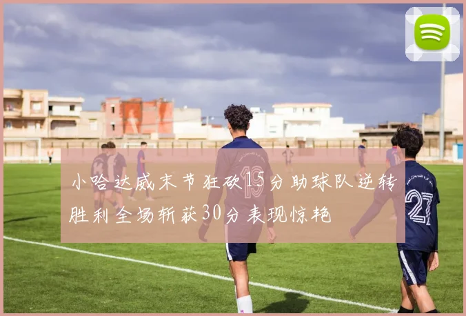 小哈达威末节狂砍15分助球队逆转胜利全场斩获30分表现惊艳