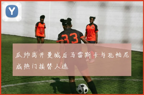 瓜帅离开曼城后马雷斯卡与孔帕尼成热门接替人选