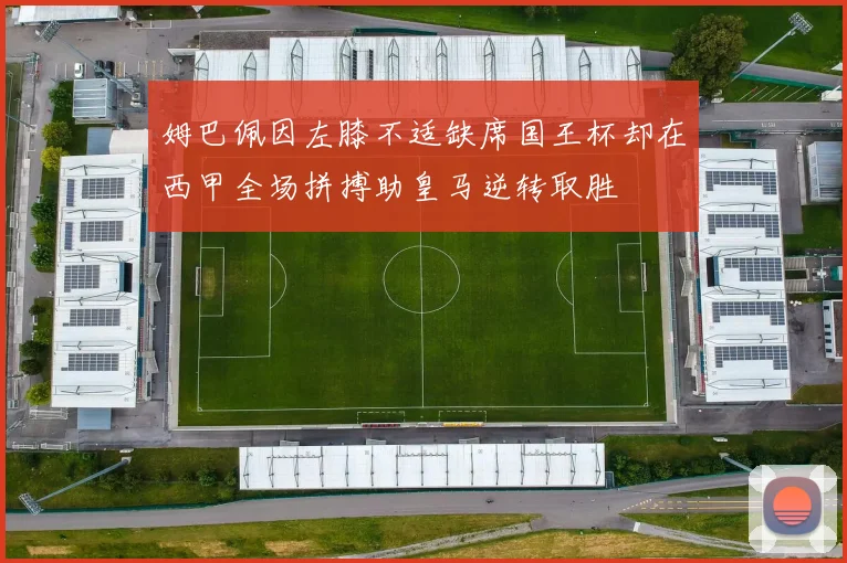 姆巴佩因左膝不适缺席国王杯却在西甲全场拼搏助皇马逆转取胜