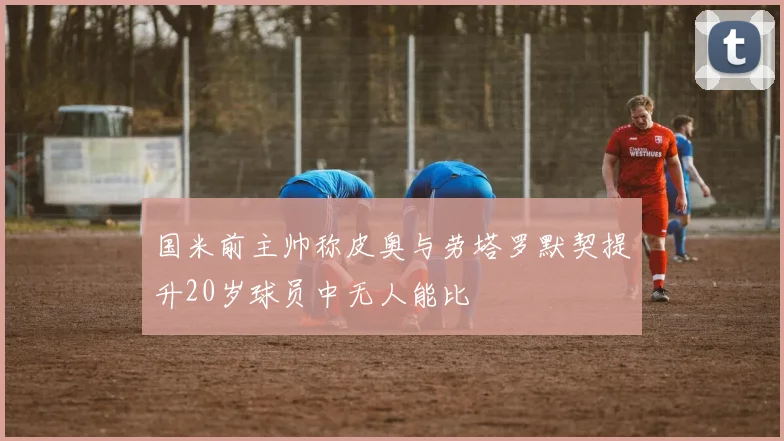 国米前主帅称皮奥与劳塔罗默契提升20岁球员中无人能比
