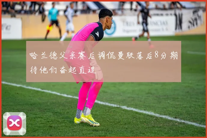 哈兰德父亲赛后调侃曼联落后8分期待他们奋起直追