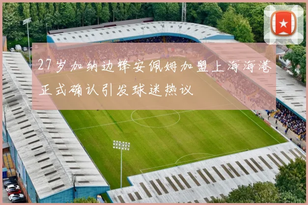 27岁加纳边锋安佩姆加盟上海海港正式确认引发球迷热议