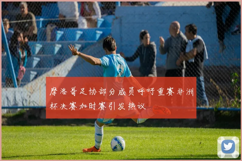 摩洛哥足协部分成员呼吁重赛非洲杯决赛加时赛引发热议